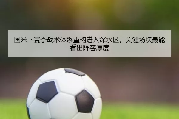 国米下赛季战术体系重构进入深水区，关键场次最能看出阵容厚度
